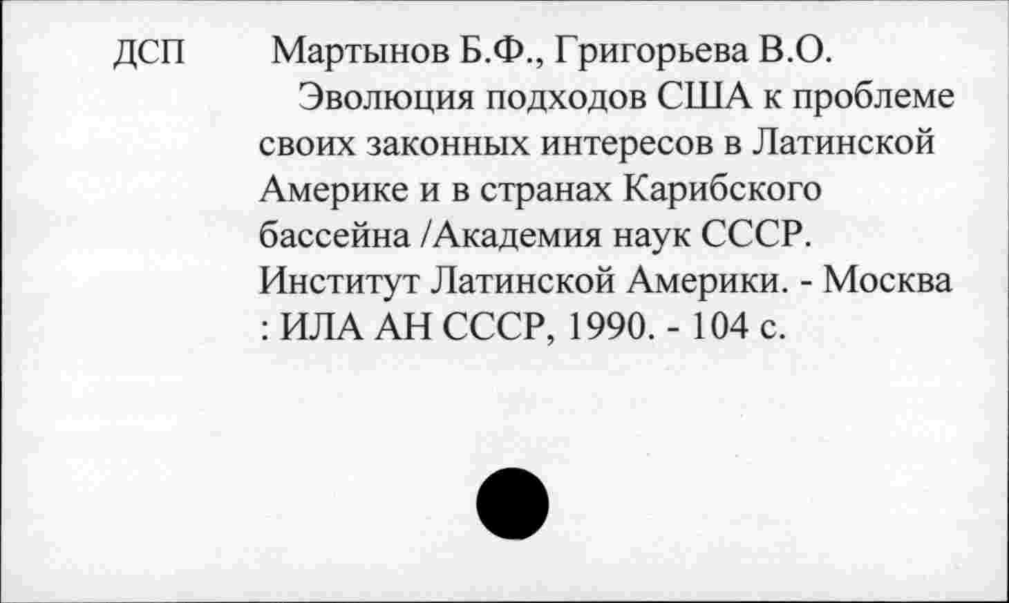 ﻿ДСП Мартынов Б.Ф., Григорьева В.О.
Эволюция подходов США к проблеме своих законных интересов в Латинской Америке и в странах Карибского бассейна /Академия наук СССР.
Институт Латинской Америки. - Москва : ИЛА АН СССР, 1990. - 104 с.